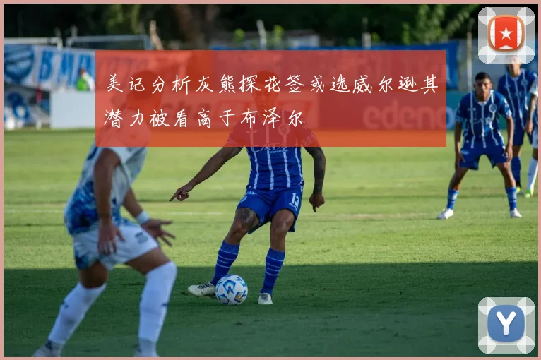 美记分析灰熊探花签或选威尔逊其潜力被看高于布泽尔