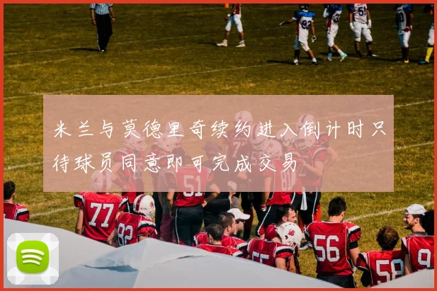 米兰与莫德里奇续约进入倒计时只待球员同意即可完成交易
