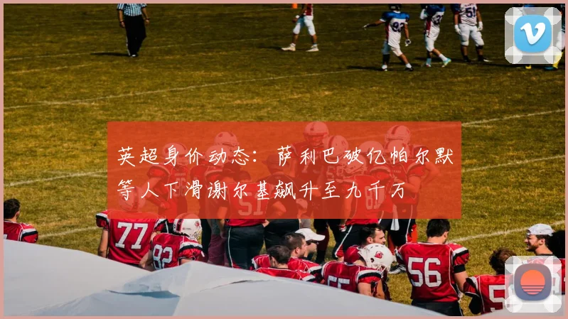 英超身价动态：萨利巴破亿帕尔默等人下滑谢尔基飙升至九千万
