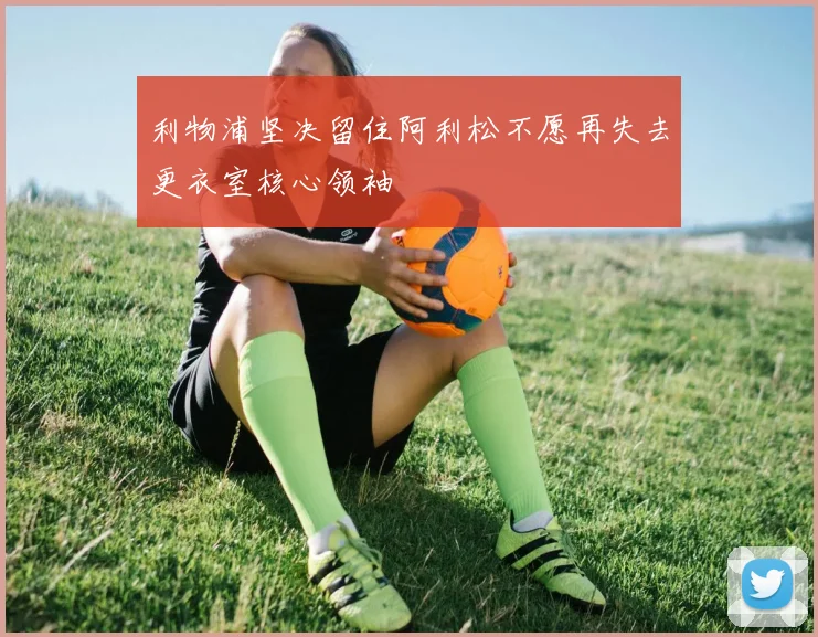 利物浦坚决留住阿利松不愿再失去更衣室核心领袖