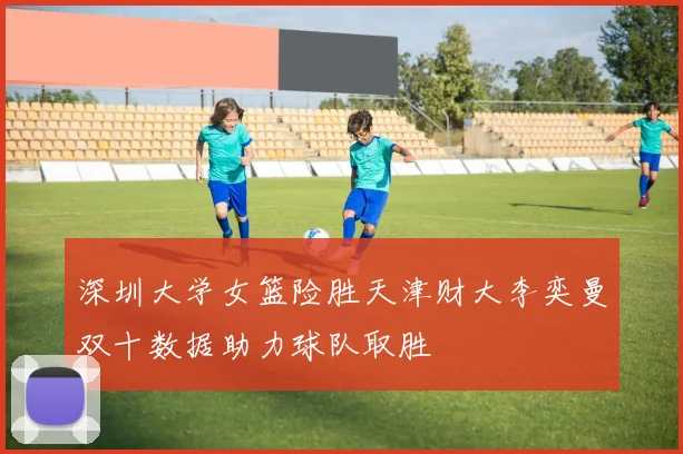 深圳大学女篮险胜天津财大李奕曼双十数据助力球队取胜