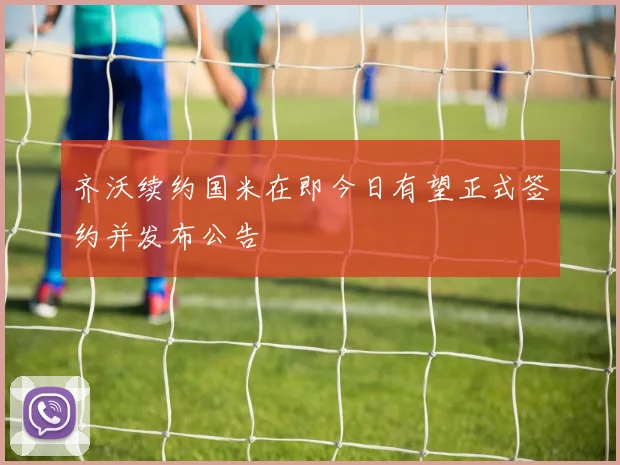 齐沃续约国米在即今日有望正式签约并发布公告