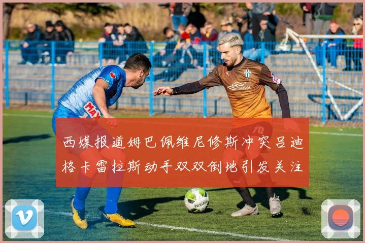 西媒报道姆巴佩维尼修斯冲突吕迪格卡雷拉斯动手双双倒地引发关注