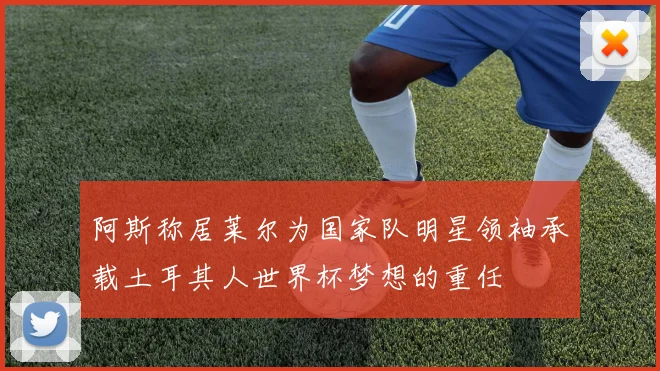 阿斯称居莱尔为国家队明星领袖承载土耳其人世界杯梦想的重任