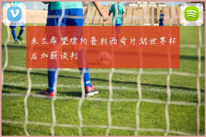 米兰希望续约普利西奇计划世界杯后加薪谈判