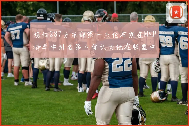 场均287分东部第一杰伦布朗在MVP榜单中排名第六你认为他在联盟中应排第几