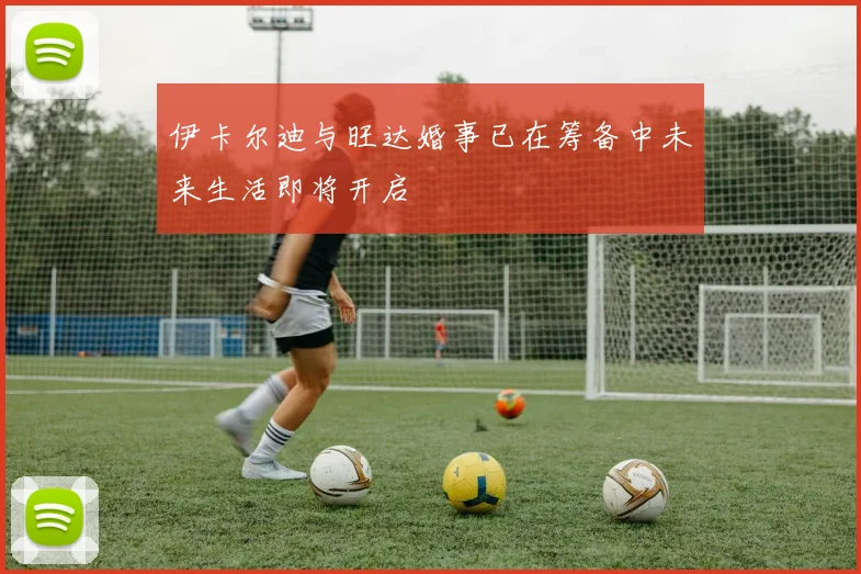 伊卡尔迪与旺达婚事已在筹备中未来生活即将开启