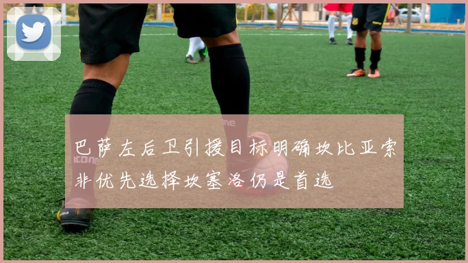 巴萨左后卫引援目标明确坎比亚索非优先选择坎塞洛仍是首选