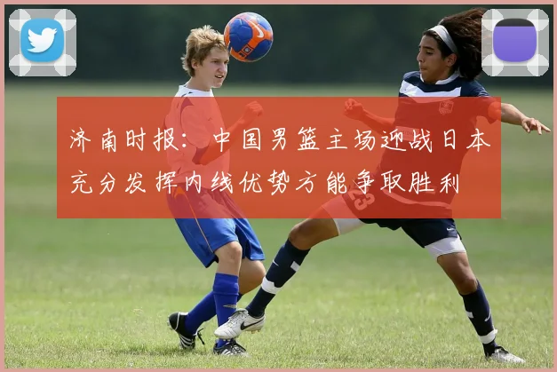 济南时报：中国男篮主场迎战日本充分发挥内线优势方能争取胜利