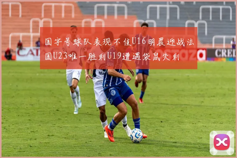 国字号球队表现不佳U16明晨迎战法国U23唯一胜利U19遭遇袋鼠失利