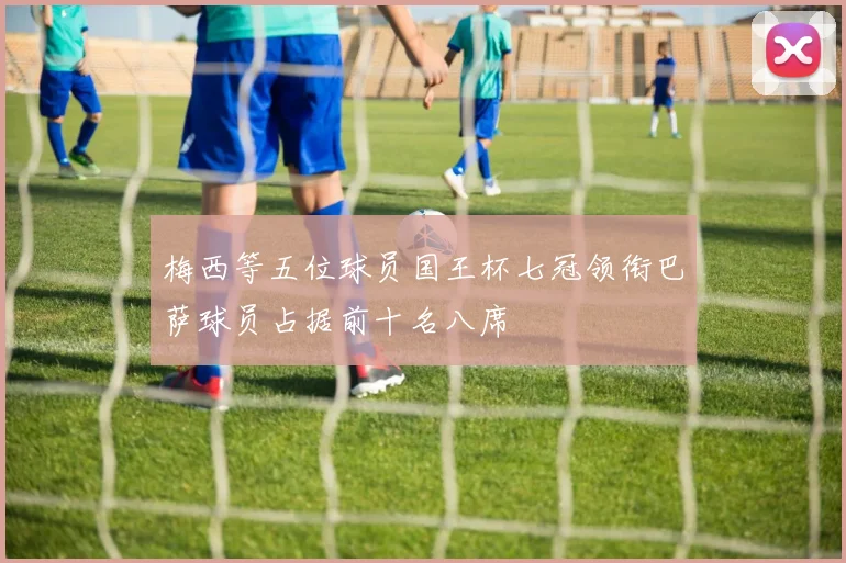 梅西等五位球员国王杯七冠领衔巴萨球员占据前十名八席